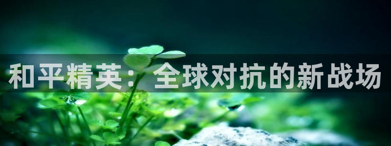 奇亿娱乐官方登录网址：和平精英：全球对抗的新战场