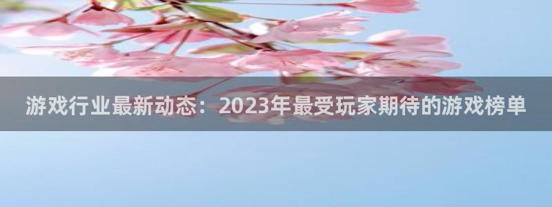 奇亿娱乐4开户：游戏行业最新动态：2023年最受玩家期待的游